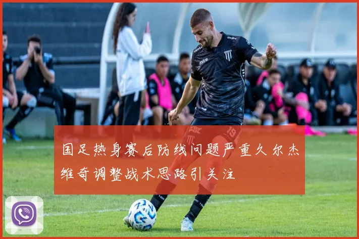 国足热身赛后防线问题严重久尔杰维奇调整战术思路引关注