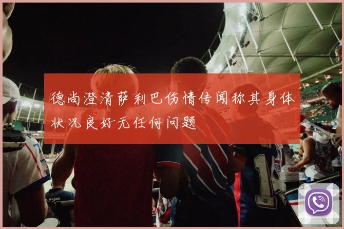 德尚澄清萨利巴伤情传闻称其身体状况良好无任何问题