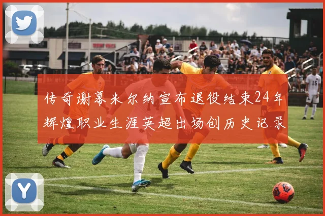传奇谢幕米尔纳宣布退役结束24年辉煌职业生涯英超出场创历史记录