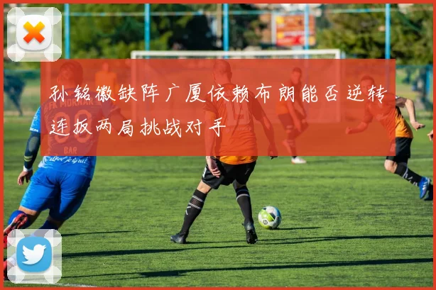 孙铭徽缺阵广厦依赖布朗能否逆转连扳两局挑战对手