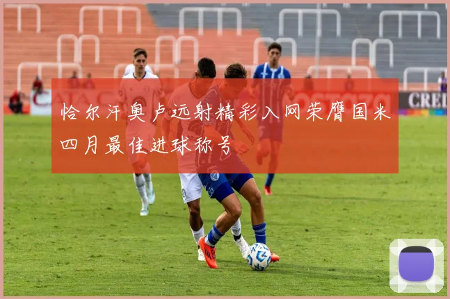 恰尔汗奥卢远射精彩入网荣膺国米四月最佳进球称号