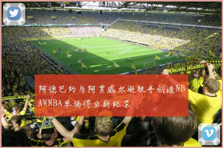 阿德巴约与阿贾威尔逊联手创造NBAWNBA单场得分新纪录