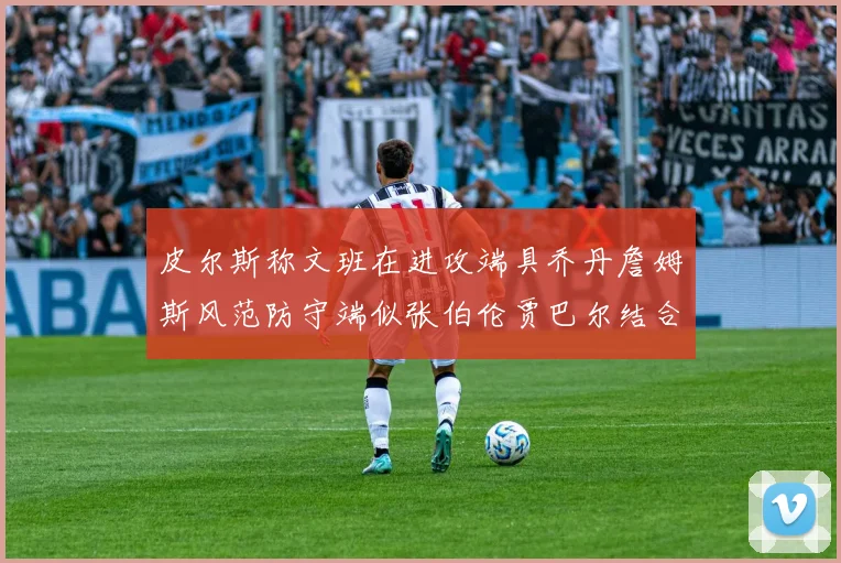 皮尔斯称文班在进攻端具乔丹詹姆斯风范防守端似张伯伦贾巴尔结合
