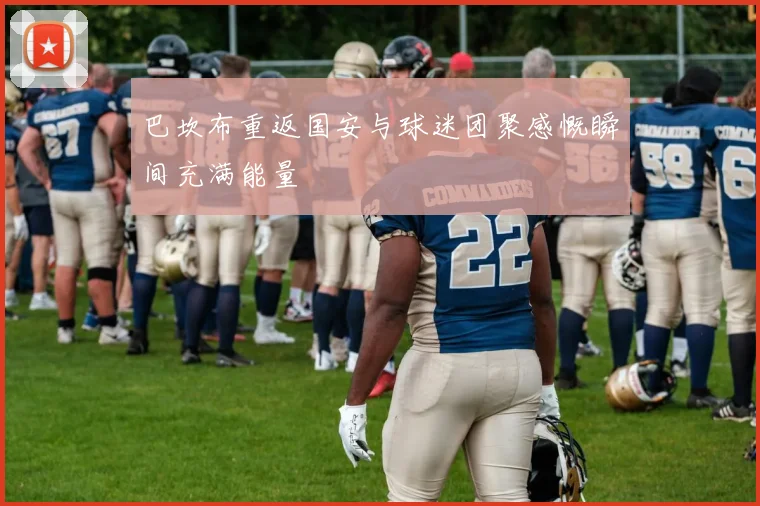 巴坎布重返国安与球迷团聚感慨瞬间充满能量