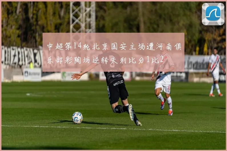 中超第14轮北京国安主场遭河南俱乐部彩陶坊逆转失利比分1比2