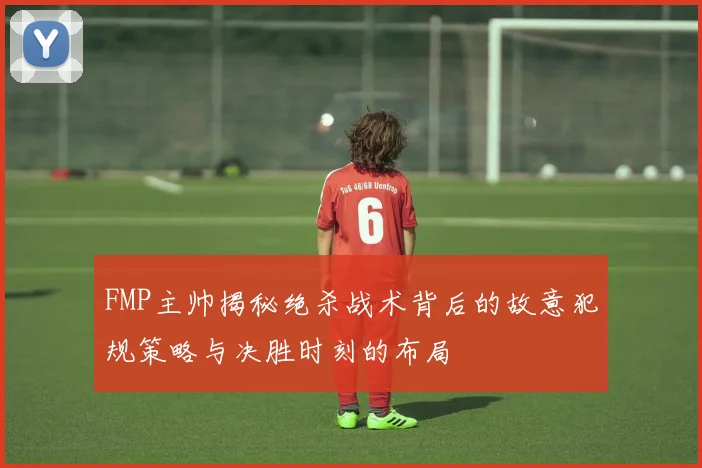 FMP主帅揭秘绝杀战术背后的故意犯规策略与决胜时刻的布局