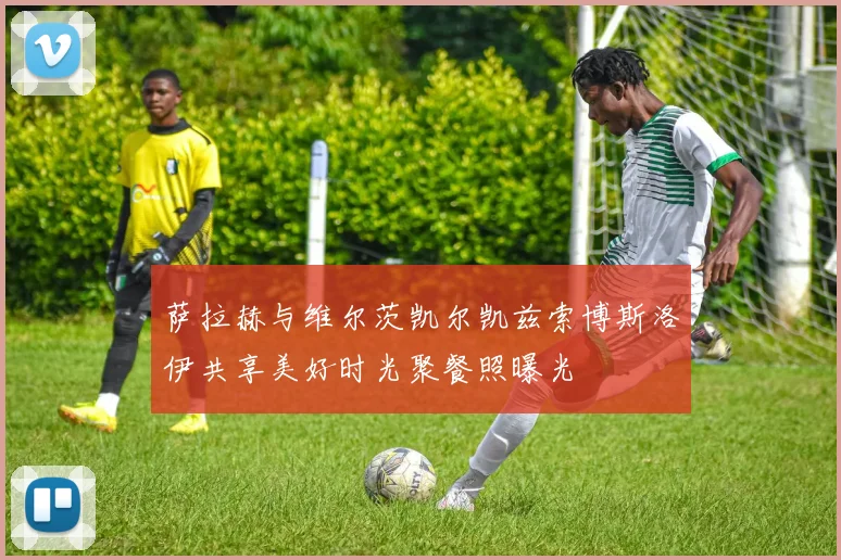 萨拉赫与维尔茨凯尔凯兹索博斯洛伊共享美好时光聚餐照曝光