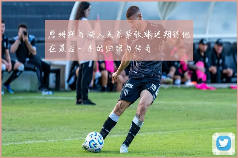 詹姆斯与湖人关系紧张球迷期待他在最后一季的归宿与传奇