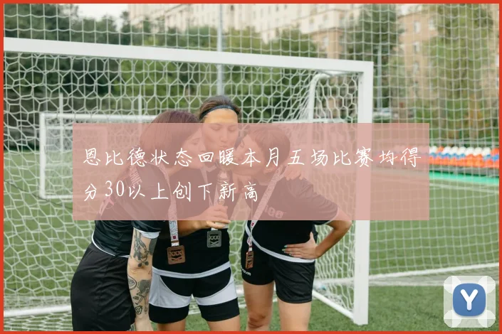 恩比德状态回暖本月五场比赛均得分30以上创下新高