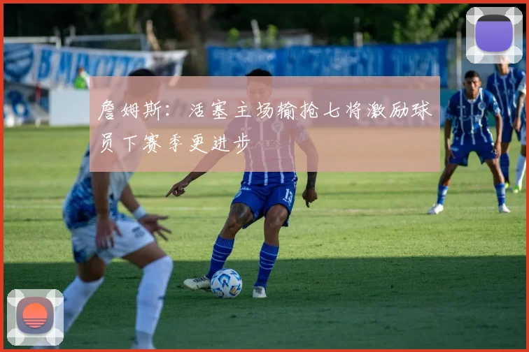 詹姆斯：活塞主场输抢七将激励球员下赛季更进步
