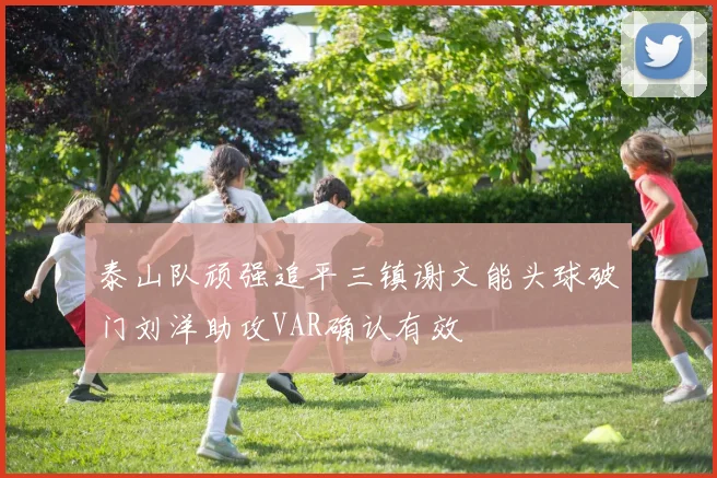 泰山队顽强追平三镇谢文能头球破门刘洋助攻VAR确认有效